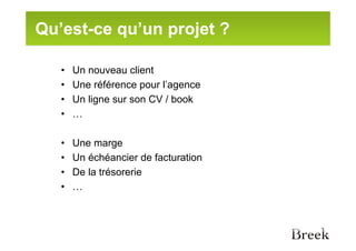 Qu’est-ce qu’un projet ?

   •   Un nouveau client
   •   Une référence pour l’agence
   •   Un ligne sur son CV / book
   •   …

   •   Une marge
   •   Un échéancier de facturation
   •   De la trésorerie
   •   …
 