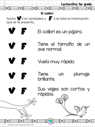 Lectorcitos 1er grado
Tacha si es verdadero y si es falso la información
que se te presenta.
v f
v F El colibrí es un pájaro.
V F
Tiene el tamaño de un
ave normal.
V F Vuela muy rápido.
V F Tiene un plumaje
brillante.
V f
Sus viajes son cortos y
rápidos.
 
