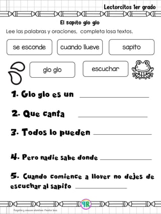 Lectorcitos 1er grado
Lee las palabras y oraciones, completa losa textos.
1. Glo glo es un
se esconde cuando llueve sapito
glo glo escuchar
2. Que canta
3. Todos lo pueden
4. Pero nadie sabe donde
5. Cuando comience a llover no dejes de
escuchar al sapito
 