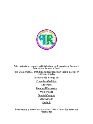 Este material es propiedad intelectual de Proyectos y Recursos
Educativos. Maestra Yessi.
Para uso personal, prohibida su reproducción total o parcial en
cualquier medio.
Ilustraciones a cargo de:
ChapulinesColletion
LittleReds
Creating4Classroom
Melonheadz
TerevelaDesigns
CreativeClips
Karibolt
©Proyectos y Recursos Educativos 2020 - Todos los derechos
reservados
 