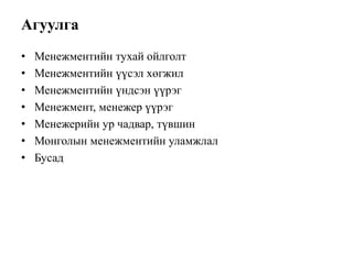 Агуулга
• Менежментийн тухай ойлголт
• Менежментийн үүсэл хөгжил
• Менежментийн үндсэн үүрэг
• Менежмент, менежер үүрэг
• Менежерийн ур чадвар, түвшин
• Монголын менежментийн уламжлал
• Бусад
 