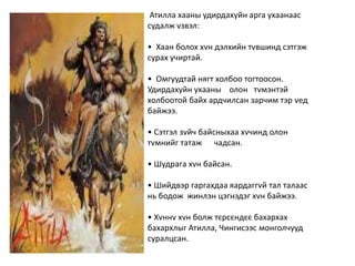 Атилла хааны удирдахуйн арга ухаанаас
судалж vзвэл:
• Хаан болох хvн дэлхийн тvвшинд сэтгэж
сурах учиртай.
• Омгуудтай нягт холбоо тогтоосон.
Удирдахуйн ухааны олон тvмэнтэй
холбоотой байх ардчилсан зарчим тэр vед
байжээ.
• Сэтгэл зvйч байсныхаа хvчинд олон
тvмнийг татаж чадсан.
• Шудрага хvн байсан.
• Шийдвэр гаргахдаа яардаггvй тал талаас
нь бодож жинлэн цэгнэдэг хvн байжээ.
• Хvннv хvн болж тєрсєндєє бахархах
бахархлыг Атилла, Чингисээс монголчууд
суралцсан.
 