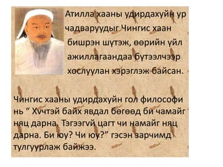 Атилла хааны удирдахуйн ур
чадваруудыг Чингис хаан
бишрэн шүтэж, өөрийн үйл
ажиллагаандаа бүтээлчээр
хослуулан хэрэглэж байсан.
Чингис хааны удирдахуйн гол философи
нь “ Хvчтэй байх явдал бөгөөд би чамайг
няц дарна. Тэгээгvй цагт чи намайг няц
дарна. Би юу? Чи юу?” гэсэн зарчимд
тулгуурлаж байжээ.
 
