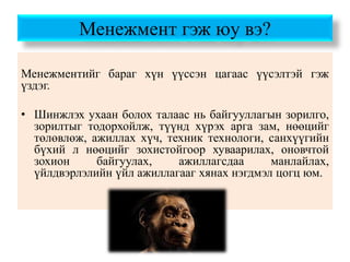 Менежмент гэж юу вэ?
Менежментийг бараг хүн үүссэн цагаас үүсэлтэй гэж
үздэг.
• Шинжлэх ухаан болох талаас нь байгууллагын зорилго,
зорилтыг тодорхойлж, түүнд хүрэх арга зам, нөөцийг
төлөвлөж, ажиллах хүч, техник технологи, санхүүгийн
бүхий л нөөцийг зохистойгоор хуваарилах, оновчтой
зохион байгуулах, ажиллагсдаа манлайлах,
үйлдвэрлэлийн үйл ажиллагааг хянах нэгдмэл цогц юм.
 
