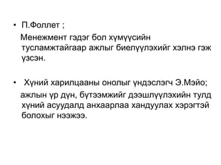 • П.Фоллет ;
Менежмент гэдэг бол хүмүүсийн
тусламжтайгаар ажлыг биелүүлэхийг хэлнэ гэж
үзсэн.
• Хүний харилцааны онолыг үндэслэгч Э.Мэйо;
ажлын үр дүн, бүтээмжийг дээшлүүлэхийн тулд
хүний асуудалд анхаарлаа хандуулах хэрэгтэй
болохыг нээжээ.
 