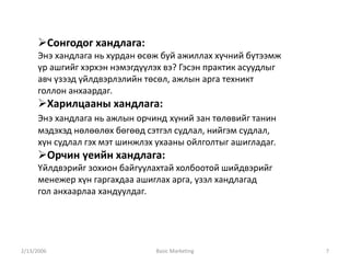 2/13/2006 Basic Marketing 7
Сонгодог хандлага:
Энэ хандлага нь хурдан өсөж буй ажиллах хүчний бүтээмж
үр ашгийг хэрхэн нэмэгдүүлэх вэ? Гэсэн практик асуудлыг
авч үзээд үйлдвэрлэлийн төсөл, ажлын арга техникт
голлон анхаардаг.
Харилцааны хандлага:
Энэ хандлага нь ажлын орчинд хүний зан төлөвийг танин
мэдэхэд нөлөөлөх бөгөөд сэтгэл судлал, нийгэм судлал,
хүн судлал гэх мэт шинжлэх ухааны ойлголтыг ашигладаг.
Орчин үеийн хандлага:
Үйлдвэрийг зохион байгуулахтай холбоотой шийдвэрийг
менежер хүн гаргахдаа ашиглах арга, үзэл хандлагад
гол анхаарлаа хандуулдаг.
 