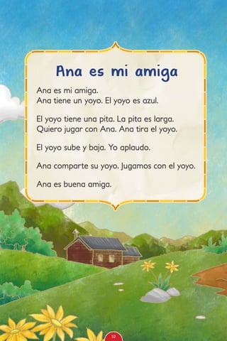 Ana es mi amiga.
Ana tiene un yoyo. El yoyo es azul.
El yoyo tiene una pita. La pita es larga.
Quiero jugar con Ana. Ana tira el yoyo.
El yoyo sube y baja. Yo aplaudo.
Ana comparte su yoyo. Jugamos con el yoyo.
Ana es buena amiga.
Ana es mi amiga
10
 