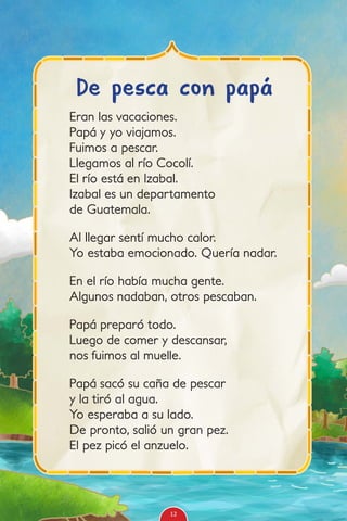 Eran las vacaciones.
Papá y yo viajamos.
Fuimos a pescar.
Llegamos al río Cocolí.
El río está en Izabal.
Izabal es un departamento
de Guatemala.
Al llegar sentí mucho calor.
Yo estaba emocionado. Quería nadar.
En el río había mucha gente.
Algunos nadaban, otros pescaban.
Papá preparó todo.
Luego de comer y descansar,
nos fuimos al muelle.
Papá sacó su caña de pescar
y la tiró al agua.
Yo esperaba a su lado.
De pronto, salió un gran pez.
El pez picó el anzuelo.
De pesca con papá
12
 