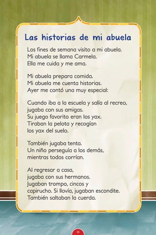 Los fines de semana visito a mi abuela.
Mi abuela se llama Carmela.
Ella me cuida y me ama.
Mi abuela prepara comida.
Mi abuela me cuenta historias.
Ayer me contó una muy especial:
Cuando iba a la escuela y salía al recreo,
jugaba con sus amigas.
Su juego favorito eran los yax.
Tiraban la pelota y recogían
los yax del suelo.
También jugaba tenta.
Un niño perseguía a los demás,
mientras todos corrían.
Al regresar a casa,
jugaba con sus hermanos.
Jugaban trompo, cincos y
capirucho. Si llovía, jugaban escondite.
También saltaban la cuerda.
Las historias de mi abuela
16
 