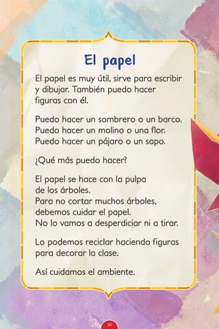 El papel es muy útil, sirve para escribir
y dibujar. También puedo hacer
figuras con él.
Puedo hacer un sombrero o un barco.
Puedo hacer un molino o una flor.
Puedo hacer un pájaro o un sapo.
¿Qué más puedo hacer?
El papel se hace con la pulpa
de los árboles.
Para no cortar muchos árboles,
debemos cuidar el papel.
No lo vamos a desperdiciar ni a tirar.
Lo podemos reciclar haciendo figuras
para decorar la clase.
Así cuidamos el ambiente.
El papel
20
 