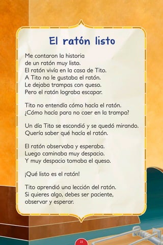 Me contaron la historia
de un ratón muy listo.
El ratón vivía en la casa de Tito.
A Tito no le gustaba el ratón.
Le dejaba trampas con queso.
Pero el ratón lograba escapar.
Tito no entendía cómo hacía el ratón.
¿Cómo hacía para no caer en la trampa?
Un día Tito se escondió y se quedó mirando.
Quería saber qué hacía el ratón.
El ratón observaba y esperaba.
Luego caminaba muy despacio.
Y muy despacio tomaba el queso.
¡Qué listo es el ratón!
Tito aprendió una lección del ratón.
Si quieres algo, debes ser paciente,
observar y esperar.
El ratón listo
22
 