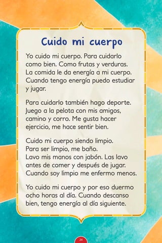 Yo cuido mi cuerpo. Para cuidarlo
como bien. Como frutas y verduras.
La comida le da energía a mi cuerpo.
Cuando tengo energía puedo estudiar
y jugar.
Para cuidarlo también hago deporte.
Juego a la pelota con mis amigos,
camino y corro. Me gusta hacer
ejercicio, me hace sentir bien.
Cuido mi cuerpo siendo limpio.
Para ser limpio, me baño.
Lavo mis manos con jabón. Las lavo
antes de comer y después de jugar.
Cuando soy limpio me enfermo menos.
Yo cuido mi cuerpo y por eso duermo
ocho horas al día. Cuando descanso
bien, tengo energía al día siguiente.
Cuido mi cuerpo
24
 