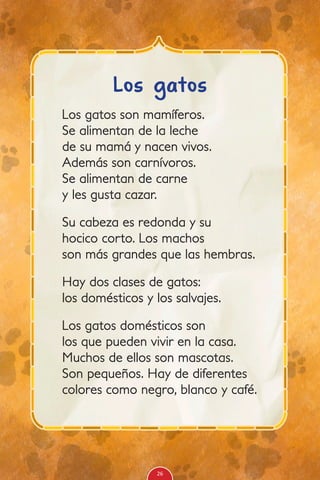 Los gatos son mamíferos.
Se alimentan de la leche
de su mamá y nacen vivos.
Además son carnívoros.
Se alimentan de carne
y les gusta cazar.
Su cabeza es redonda y su
hocico corto. Los machos
son más grandes que las hembras.
Hay dos clases de gatos:
los domésticos y los salvajes.
Los gatos domésticos son
los que pueden vivir en la casa.
Muchos de ellos son mascotas.
Son pequeños. Hay de diferentes
colores como negro, blanco y café.
Los gatos
26
 