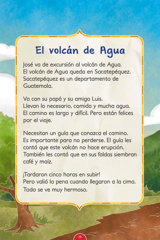 José va de excursión al volcán de Agua.
El volcán de Agua queda en Sacatepéquez.
Sacatepéquez es un departamento de
Guatemala.
Va con su papá y su amigo Luis.
Llevan lo necesario, comida y mucha agua.
El camino es largo y difícil. Pero están felices
por el viaje.
Necesitan un guía que conozca el camino.
Es importante para no perderse. El guía les
contó que este volcán no hace erupción.
También les contó que en sus faldas siembran
café y maíz.
¡Tardaron cinco horas en subir!
Pero valió la pena cuando llegaron a la cima.
Todo se ve muy hermoso.
El volcán de Agua
28
 