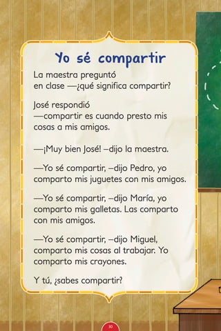 La maestra preguntó
en clase —¿qué significa compartir?
José respondió
—compartir es cuando presto mis
cosas a mis amigos.
—¡Muy bien José! –dijo la maestra.
—Yo sé compartir, –dijo Pedro, yo
comparto mis juguetes con mis amigos.
—Yo sé compartir, –dijo María, yo
comparto mis galletas. Las comparto
con mis amigos.
—Yo sé compartir, –dijo Miguel,
comparto mis cosas al trabajar. Yo
comparto mis crayones.
Y tú, ¿sabes compartir?
Yo sé compartir
30
 