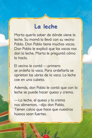 Marta quería saber de dónde viene la
leche. Su mamá la llevó con su vecino
Pablo. Don Pablo tiene muchas vacas.
Don Pablo le explicó que las vacas nos
dan la leche. Marta le preguntó cómo
lo hacía.
El vecino le contó —primero
se ordeña la vaca. Para ordeñarla se
aprietan las ubres de la vaca. La leche
cae en una cubeta.
Además, don Pablo le contó que con la
leche se puede hacer queso y crema.
—La leche, el queso y la crema
nos alimentan, –dijo don Pablo.
Tienen calcio que hace que nuestros
huesos sean fuertes.
La leche
32
 