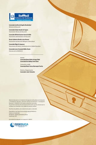 Licenciada Cynthia del Aguila Mendizábal
Ministra de Educación
Licenciada Evelyn Amado de Segura
Viceministra Técnica de Educación
Licenciado Alfredo Gustavo García Archila
Viceministro Administrativo de Educación
Doctor Gutberto Nicolás Leiva Alvarez
Viceministro de Educación Bilingüe e Intercultural
Licenciado Eligio Sic Ixpancoc
Viceministro de Diseño y Verificación de la Calidad Educativa
Licenciada Luisa Fernanda Müller Durán
Directora de la DIGEDUCA
Material elaborado en la Unidad de Divulgación de Resultados de Evaluación
e Investigación Educativa. Dirección General de Evaluación e Investigación
Educativa. © DIGEDUCA 2014 todos los derechos reservados.
Se permite la reproducción de este documento total o parcial, siempre que no
se alteren los contenidos ni los créditos de autoría y edición.
Para fines de auditoría, este material está sujeto a caducidad.
Disponible en red: http://www.mineduc.gob.gt/DIGEDUCA
Impreso en Guatemala.
divulgacion_digeduca@mineduc.gob.gt
Guatemala, 2014.
Este material fue elaborado con el apoyo de © UNESCO
Autoría
Licenciada María Belén Arriaga Vidal
Licenciada Eira Idalmy Cotto Girón
Corrección y estilo
Licenciada María Teresa Marroquín Yurrita
Diseño y Diagramación
Licenciado Javier Yantuche
 