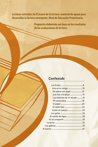 Contenido
Las frutas ............................................8
Ana es mi amiga .............................10
De pesca con papá .......................12
Juan fue a la playa .........................14
Las historias de mi abuela ...........16
Mi comunidad ................................18
El papel ...........................................20
El ratón listo ...................................22
Cuido mi cuerpo .............................24
Los gatos ............................................26
El volcán de Agua ...............................28
Yo sé compartir .....................................30
La leche .......................................................32
Las gallinas .....................................................34
El huerto .............................................................36
Lecturas extraídas de El tesoro de la lectura: material de apoyo para
desarrollar la lectura emergente. Nivel de Educación Preprimaria.
Propuesta elaborada con base en los resultados
de las evaluaciones de lectura.
 