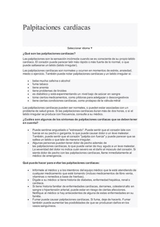 Palpitaciones cardíacas
Seleccionar idioma ▼
¿Qué son las palpitaciones cardíacas?
Las palpitaciones son la sensación incómoda cuando se es consciente de su propio latido
cardíaco. El corazón puede parecer latir más rápido o más fuerte de lo normal, o que
puede saltaearse un latido (latido irregular).
Las palpitaciones cardíacas son normales y ocurren en momentos de estrés, ansiedad,
miedo o ejercicio. También puede notar palpitaciones cardíacas y un latido irregular si:
 bebe mucha cafeína o alcohol
 fuma tabaco
 tiene anemia
 tiene problemas de tiroides
 es diabético y está experimentando un nivel bajo de azúcar en sangre
 toma ciertos medicamentos, como píldoras para adelgazar o descongestivos
 tiene ciertas condiciones cardíacas, como prolapso de la válvula mitral
Las palpitaciones cardíacas pueden ser normales, o pueden estar asociadas con un
problema de salud grave. Si las palpitaciones cardíacas duran más de dos horas, o si el
latido irregular se produce con frecuencia, consulte a su médico.
¿Cuáles son algunos de los síntomas de palpitaciones cardíacas que se deben tener
en cuenta?
 Puede sentirse angustiado o "estresado". Puede sentir que el corazón late con
fuerza en su pecho o garganta, lo que puede causar dolor o un leve malestar.
También, puede sentir que el corazón "palpita con fuerza" y puede parecer que se
saltea un latido o que late de manera irregular.
 Algunas personas pueden tener dolor de pecho además de
las palpitaciones cardíacas, lo que puede variar de muy agudo a un leve malestar.
La severidad del dolor no indica cuán severo es el daño al músculo del corazón. Si
siente dolor de pecho con las palpitaciones cardíacas, llame inmediatamente al
médico de emergencia.
Qué puede hacer para evitar las palpitaciones cardíacas:
 Infórmele al médico y a los miembros del equipo médico que le está atendiendo de
cualquier medicamento que esté tomando (incluso medicamentos de libre venta,
vitaminas o remedios a base de hierbas).
 Dígale a su médico si tiene historia de diabetes, enfermedad hepática, renal o
cardiaca.
 Si tiene historia familiar de enfermedades cardíacas, derrames, colesterol alto en
sangre o hipertensión arterial, puede estar en riesgo de ciertas afecciones.
Notifique al médico si hay antecedentes de alguna de estas enfermedades en su
familia.
 Fumar puede causar palpitaciones cardíacas. Si fuma, deje de hacerlo. Fumar
también puede aumentar las posibilidades de que se produzcan daños en los
vasos sanguíneos.
 