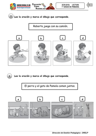 Dirección de Gestión Pedagógica - DRELP
3
(ECR-2019) LECTURA
1° GRADO DE PRIMARIA
Lee la oración y marca el dibujo que corresponde.
Lee la oración y marca el dibujo que corresponde.
3
Roberto juega con su camión.
a b c d
4
El perro y el gato de Pamela comen juntos.
a b c d
 