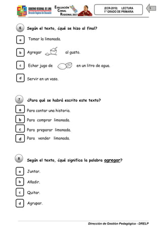 Dirección de Gestión Pedagógica - DRELP
5
(ECR-2019) LECTURA
1° GRADO DE PRIMARIA
Según el texto, ¿qué se hizo al final?
Tomar la limonada.
Agregar al gusto.
Echar jugo de en un litro de agua.
Servir en un vaso.
¿Para qué se habrá escrito este texto?
Para contar una historia.
Para comprar limonada.
Para preparar limonada.
Para vender limonada.
Según el texto, ¿qué significa la palabra agregar?
Juntar.
Añadir.
Quitar.
Agrupar.
8
b
c
d
a
6
b
c
d
a
b
c
d
a
7
 
