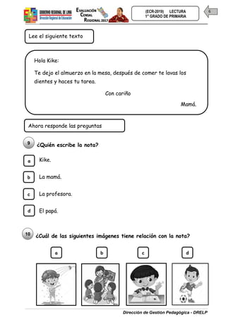 Dirección de Gestión Pedagógica - DRELP
6
(ECR-2019) LECTURA
1° GRADO DE PRIMARIA
¿Quién escribe la nota?
Kike.
La mamá.
La profesora.
El papá.
¿Cuál de las siguientes imágenes tiene relación con la nota?
Ahora responde las preguntas
9
10
b
c
d
a
b c d
a
Lee el siguiente texto
Hola Kike:
Te dejo el almuerzo en la mesa, después de comer te lavas los
dientes y haces tu tarea.
Con cariño
Mamá.
 
