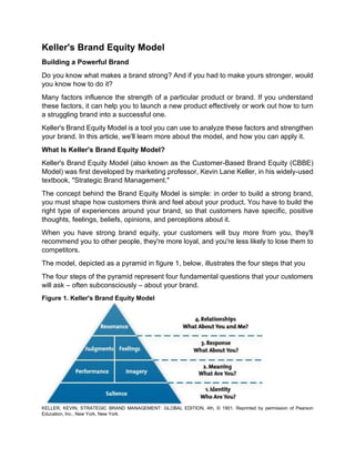 Keller's Brand Equity Model
Building a Powerful Brand
Do you know what makes a brand strong? And if you had to make yours stronger, would
you know how to do it?
Many factors influence the strength of a particular product or brand. If you understand
these factors, it can help you to launch a new product effectively or work out how to turn
a struggling brand into a successful one.
Keller's Brand Equity Model is a tool you can use to analyze these factors and strengthen
your brand. In this article, we'll learn more about the model, and how you can apply it.
What Is Keller's Brand Equity Model?
Keller's Brand Equity Model (also known as the Customer-Based Brand Equity (CBBE)
Model) was first developed by marketing professor, Kevin Lane Keller, in his widely-used
textbook, "Strategic Brand Management."
The concept behind the Brand Equity Model is simple: in order to build a strong brand,
you must shape how customers think and feel about your product. You have to build the
right type of experiences around your brand, so that customers have specific, positive
thoughts, feelings, beliefs, opinions, and perceptions about it.
When you have strong brand equity, your customers will buy more from you, they'll
recommend you to other people, they're more loyal, and you're less likely to lose them to
competitors.
The model, depicted as a pyramid in figure 1, below, illustrates the four steps that you
The four steps of the pyramid represent four fundamental questions that your customers
will ask – often subconsciously – about your brand.
Figure 1. Keller's Brand Equity Model
KELLER, KEVIN, STRATEGIC BRAND MANAGEMENT: GLOBAL EDITION, 4th, © 1901. Reprinted by permission of Pearson
Education, Inc., New York, New York.
 