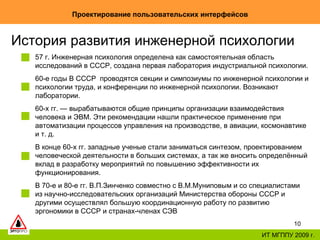 Проектирование пользовательских интерфейсов ИТ МГППУ 2009 г. История развития инженерной психологии  57 г. Инженерная психология определена как самостоятельная область исследований в СССР, создана первая лаборатория индустриальной психологии.  60-е годы В СССР  проводятся секции и симпозиумы по инженерной психологии и психологии труда, и конференции по инженерной психологии. Возникают лаборатории.  60-х гг. — вырабатываются общие принципы организации взаимодействия человека и ЭВМ. Эти рекомендации нашли практическое применение при автоматизации процессов управления на производстве, в авиации, космонавтике и т. д.  В конце 60-х гг. западные ученые стали заниматься синтезом, проектированием человеческой деятельности в больших системах, а так же вносить определённый вклад в разработку мероприятий по повышению эффективности их функционирования. В 70‑е и 80-е гг. В.П.Зинченко совместно с В.М.Муниповым и со специалистами из научно-исследовательских организаций Министерства обороны СССР и другими осуществлял большую координационную работу по развитию эргономики в СССР и странах-членах СЭВ  