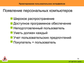 Проектирование пользовательских интерфейсов ИТ МГППУ 2009 г. Появление персональных компьютеров Широкое распространение Доступное программное обеспечение Неподготовленный пользователь Уметь должен каждый Учет пользовательских предпочтений Покупатель = пользователь 
