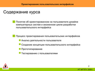 Проектирование пользовательских интерфейсов ИТ МГППУ 2009 г. Содержание курса Понятие об ориентированном на пользователя дизайне компьютерных систем и жизненном цикле разработки пользовательского интерфейса  Процесс проектирования пользовательских интерфейсов Анализ деятельности пользователя Создание концепции пользовательского интерфейса Прототипирование Тестирование с пользователями 