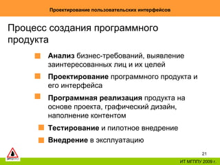 Проектирование пользовательских интерфейсов ИТ МГППУ 2009 г. Процесс создания программного продукта  Анализ  бизнес-требований, выявление заинтересованных лиц и их целей Проектирование  программного продукта и его интерфейса Программная реализация  продукта на основе проекта ,  графический дизайн, наполнение контентом   Тестирование  и пилотное внедрение Внедрение  в эксплуатацию 