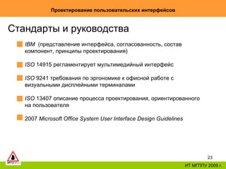 Проектирование пользовательских интерфейсов ИТ МГППУ 2009 г. Стандарты и руководства  IBM   (представление интерфейса, согласованность, состав компонент, принципы проектирования) ISO  14915 регламентирует мультимедийный интерфейс ISO  9241  требования по эргономике к офисной работе с визуальными дисплейными терминалами ISO  13407  описание процесса проектирования, ориентированного на пользователя  2007  Microsoft Office System User Interface Design Guidelines   