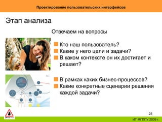 Проектирование пользовательских интерфейсов ИТ МГППУ 2009 г. Этап анализа Отвечаем на вопросы Кто наш пользователь? Какие у него цели и задачи? В каком контексте он их достигает и решает? В рамках каких бизнес-процессов? Какие конкретные сценарии решения каждой задачи? 