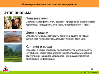 Проектирование пользовательских интерфейсов ИТ МГППУ 2009 г. Этап анализа Пользователи Составить профиль: пол, возраст, профессия, особенности характера, поведения, культурные особенности и проч. Цели и задачи Определить цель, составить перечень задач, которые выполняет пользователь для достижения этой цели Контекст и среда Описать, в каких условиях предполагается использовать интерфейс, какие ограничения на использование задают эти условия, на каком устройстве, как осуществляется ввод/вывод информации 