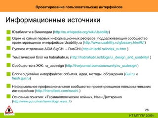 Проектирование пользовательских интерфейсов ИТ МГППУ 2009 г. Информационные источники Юзабилити в Википедии ( http:// ru.wikipedia.org / wiki /Usability ) Один из самых первых информационных ресурсов, поддерживающий сообщество проектировщиков интерфейсов   Usability.ru ( http://www.usability.ru/glossary.htm#UI ) Русское отделение  ACM   SigCHI – RusCHI ( http://ruschi.ru/index_ru.htm   ) Тематический блог на habrahabr .ru ( http://habrahabr.ru/blogs/ui_design_and_usability/  ) Сообщество в ЖЖ:  ru_ucdesign  ( http://livejournal.com/community/ru_ucdesign/ ) Блоги о дизайне интерфейсов: события, идеи, методы, обсуждения ( G ui.ru  и  fresh.gui.ru ) Неформальное профессиональное сообщество проектировщиков пользовательских интерфейсов ( http://friendfeed.com/ruschi  ) Основные понятия: «Терминологические войны», Иван Дегтяренко ( http://www.gui.ru/ivan/terminilogy_wars_1 ) 