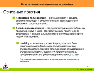 Проектирование пользовательских интерфейсов ИТ МГППУ 2009 г. Основные понятия Дизайн-проектирование  – это проектирование рентабельных продуктов, услуг и  сред, соответствующих практическим, физическим и эмоциональным потребностям широкого круга людей (Kim Goodwin)  Usability  –  «степень, с которой продукт может быть использован  определёнными пользователями  при  определённом контексте  использования для достижения  определённых целей  с должной  эффективностью ,  продуктивностью  и  удовлетворённостью ».  ( ISO  9241-11 )   При этом относительная важность всех трех аспектов определяется контекстом.   Интерфейс пользователя  – система правил и средств, регламентирующая и обеспечивающая взаимодействие программы с пользователем.  