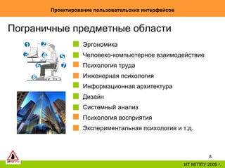 Проектирование пользовательских интерфейсов ИТ МГППУ 2009 г. Пограничные предметные области Эргономика Человеко-компьютерное взаимодействие  Психология труда Инженерная психология Информационная архитектура Дизайн Системный анализ Психология восприятия Экспериментальная психология и т.д. 