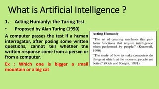What is Artificial Intelligence ?
1. Acting Humanly: the Turing Test
• Proposed by Alan Turing (1950)
A computer passes the test if a human
interrogator, after posing some written
questions, cannot tell whether the
written response come from a person or
from a computer.
Ex : Which one is bigger a small
mountain or a big cat
 
