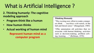 What is Artificial Intelligence ?
2. Thinking humanly: The cognitive
modeling approach
• Program think like a human
• How human thinks
• Actual working of human mind
Represent human mind as a
computer program
 