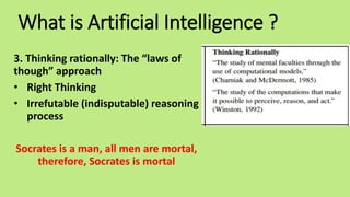 What is Artificial Intelligence ?
3. Thinking rationally: The “laws of
though” approach
• Right Thinking
• Irrefutable (indisputable) reasoning
process
Socrates is a man, all men are mortal,
therefore, Socrates is mortal
 