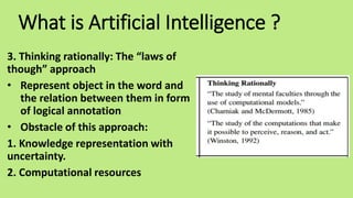 What is Artificial Intelligence ?
3. Thinking rationally: The “laws of
though” approach
• Represent object in the word and
the relation between them in form
of logical annotation
• Obstacle of this approach:
1. Knowledge representation with
uncertainty.
2. Computational resources
 