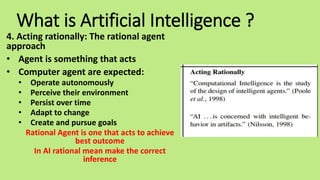 What is Artificial Intelligence ?
4. Acting rationally: The rational agent
approach
• Agent is something that acts
• Computer agent are expected:
• Operate autonomously
• Perceive their environment
• Persist over time
• Adapt to change
• Create and pursue goals
Rational Agent is one that acts to achieve
best outcome
In AI rational mean make the correct
inference
 