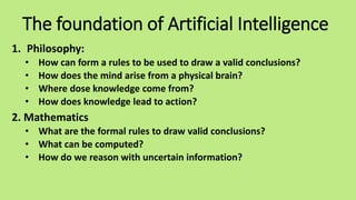 The foundation of Artificial Intelligence
1. Philosophy:
• How can form a rules to be used to draw a valid conclusions?
• How does the mind arise from a physical brain?
• Where dose knowledge come from?
• How does knowledge lead to action?
2. Mathematics
• What are the formal rules to draw valid conclusions?
• What can be computed?
• How do we reason with uncertain information?
 