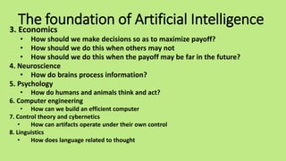 The foundation of Artificial Intelligence
3. Economics
• How should we make decisions so as to maximize payoff?
• How should we do this when others may not
• How should we do this when the payoff may be far in the future?
4. Neuroscience
• How do brains process information?
5. Psychology
• How do humans and animals think and act?
6. Computer engineering
• How can we build an efficient computer
7. Control theory and cybernetics
• How can artifacts operate under their own control
8. Linguistics
• How does language related to thought
 