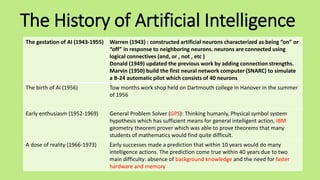 The History of Artificial Intelligence
The gestation of AI (1943-1955) Warren (1943) : constructed artificial neurons characterized as being “on” or
“off” in response to neighboring neurons. neurons are connected using
logical connectives (and, or , not , etc )
Donald (1949) updated the previous work by adding connection strengths.
Marvin (1950) build the first neural network computer (SNARC) to simulate
a B-24 automatic pilot which consists of 40 neurons
The birth of AI (1956) Tow months work shop held on Dartmouth college in Hanover in the summer
of 1956
Early enthusiasm (1952-1969) General Problem Solver (GPS): Thinking humanly, Physical symbol system
hypothesis which has sufficient means for general intelligent action, IBM
geometry theorem prover which was able to prove theorems that many
students of mathematics would find quite difficult.
A dose of reality (1966-1973) Early successes made a prediction that within 10 years would do many
intelligence actions. The prediction come true within 40 years due to two
main difficulty: absence of background knowledge and the need for faster
hardware and memory
 