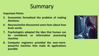 Summary
Important Points
5. Economists formalized the problem of making
decisions.
6. Neuroscientist discovered some facts about how
brain works
7. Psychologists adopted the idea that human can
be considered as information processing
machine
8. Computer engineers provided the ever-more-
powerful machine that make AI applications
possible
 