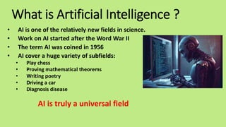 What is Artificial Intelligence ?
• AI is one of the relatively new fields in science.
• Work on AI started after the Word War II
• The term AI was coined in 1956
• AI cover a huge variety of subfields:
• Play chess
• Proving mathematical theorems
• Writing poetry
• Driving a car
• Diagnosis disease
AI is truly a universal field
 