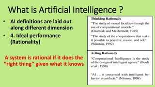 What is Artificial Intelligence ?
• AI definitions are laid out
along different dimension
• 4. Ideal performance
(Rationality)
A system is rational if it does the
“right thing” given what it knows
 