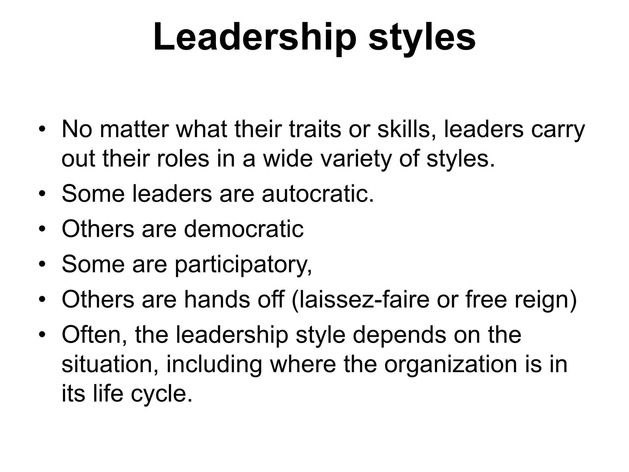 Leadership styles
• No matter what their traits or skills, leaders carry
out their roles in a wide variety of styles.
• Some leaders are autocratic.
• Others are democratic
• Some are participatory,
• Others are hands off (laissez-faire or free reign)
• Often, the leadership style depends on the
situation, including where the organization is in
its life cycle.
 