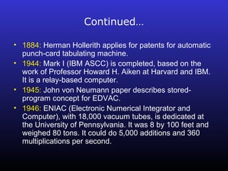 Continued… 
• 1884: Herman Hollerith applies for patents for automatic 
punch-card tabulating machine. 
• 1944: Mark I (IBM ASCC) is completed, based on the 
work of Professor Howard H. Aiken at Harvard and IBM. 
It is a relay-based computer. 
• 1945: John von Neumann paper describes stored-program 
concept for EDVAC. 
• 1946: ENIAC (Electronic Numerical Integrator and 
Computer), with 18,000 vacuum tubes, is dedicated at 
the University of Pennsylvania. It was 8 by 100 feet and 
weighed 80 tons. It could do 5,000 additions and 360 
multiplications per second. 
 